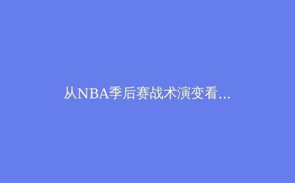 从NBA季后赛战术演变看现代篮球的攻防哲学 - 2