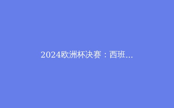 2024欧洲杯决赛：西班牙夺冠背后的战术智慧与青春风暴