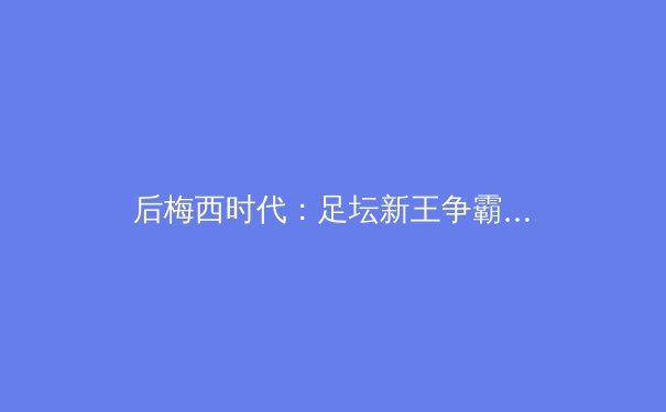 后梅西时代：足坛新王争霸，谁将主宰下一个十年？ - 3