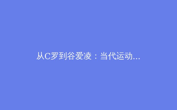 从C罗到谷爱凌：当代运动员商业价值与社会责任的辩证关系 - 3
