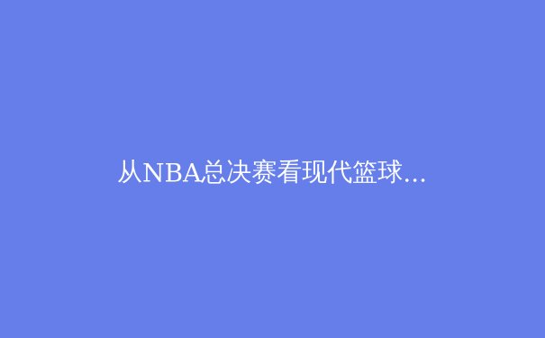 从NBA总决赛看现代篮球的技战术演变：团队协作如何战胜个人英雄主义 - 4