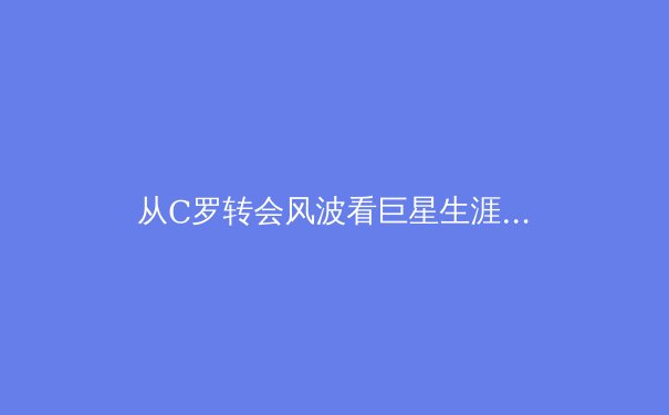 从C罗转会风波看巨星生涯暮年的商业博弈与竞技抉择 - 3