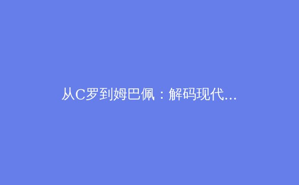 从C罗到姆巴佩：解码现代足球前锋的战术演变与价值重构 - 3