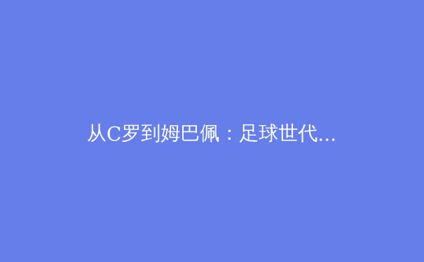 从C罗到姆巴佩：足球世代交替背后的战术演进与商业逻辑 - 2